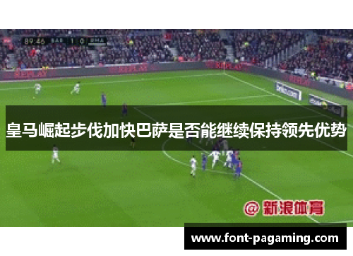 皇马崛起步伐加快巴萨是否能继续保持领先优势