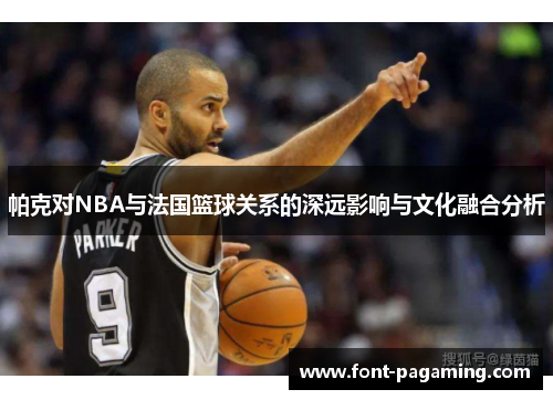 帕克对NBA与法国篮球关系的深远影响与文化融合分析