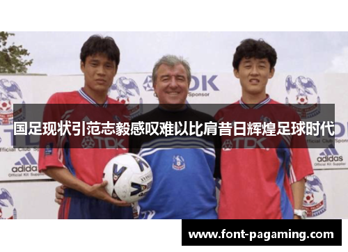 国足现状引范志毅感叹难以比肩昔日辉煌足球时代