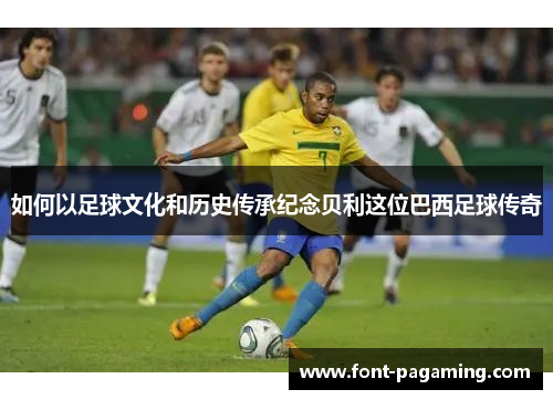 如何以足球文化和历史传承纪念贝利这位巴西足球传奇