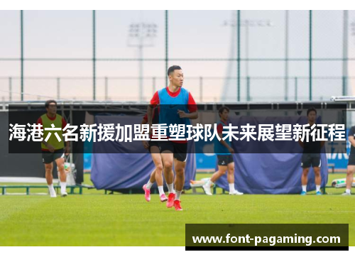 海港六名新援加盟重塑球队未来展望新征程