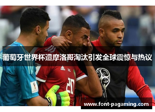 葡萄牙世界杯遭摩洛哥淘汰引发全球震惊与热议