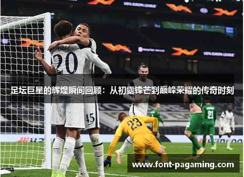 足坛巨星的辉煌瞬间回顾：从初露锋芒到巅峰荣耀的传奇时刻