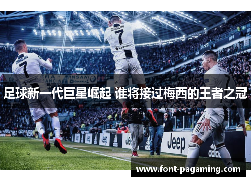 足球新一代巨星崛起 谁将接过梅西的王者之冠