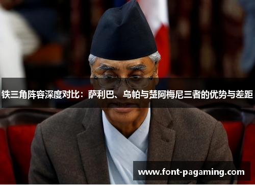 铁三角阵容深度对比：萨利巴、乌帕与楚阿梅尼三者的优势与差距